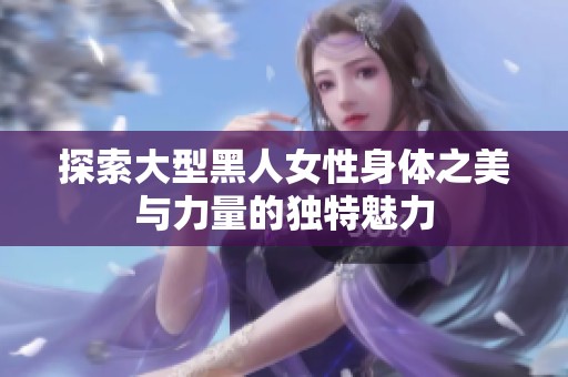 探索大型黑人女性身体之美与力量的独特魅力