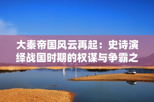 大秦帝国风云再起：史诗演绎战国时期的权谋与争霸之路