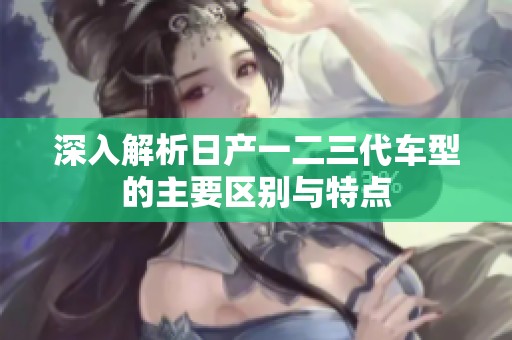 深入解析日产一二三代车型的主要区别与特点