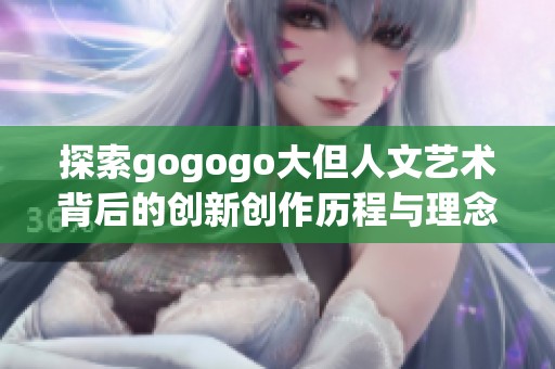 探索gogogo大但人文艺术背后的创新创作历程与理念