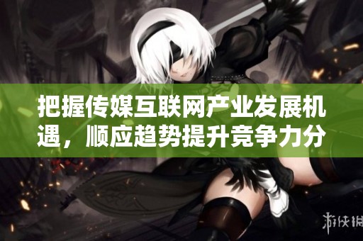 把握传媒互联网产业发展机遇，顺应趋势提升竞争力分析