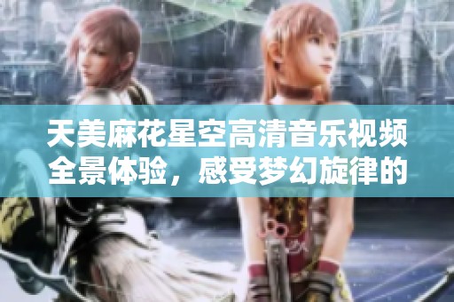 天美麻花星空高清音乐视频全景体验，感受梦幻旋律的魅力