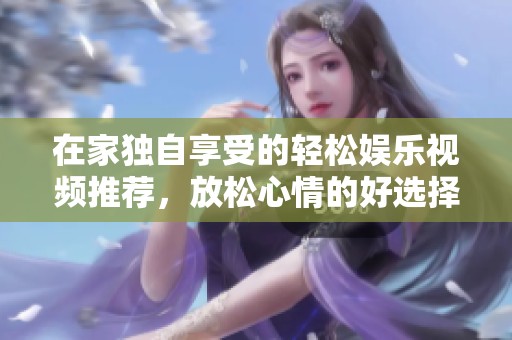在家独自享受的轻松娱乐视频推荐，放松心情的好选择