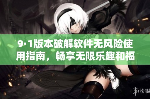 9·1版本破解软件无风险使用指南，畅享无限乐趣和福利