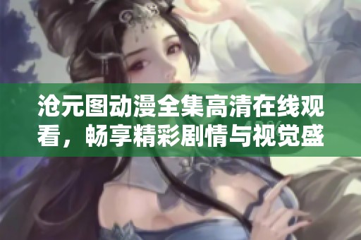 沧元图动漫全集高清在线观看，畅享精彩剧情与视觉盛宴