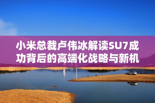 小米总裁卢伟冰解读SU7成功背后的高端化战略与新机遇