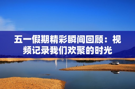 五一假期精彩瞬间回顾：视频记录我们欢聚的时光