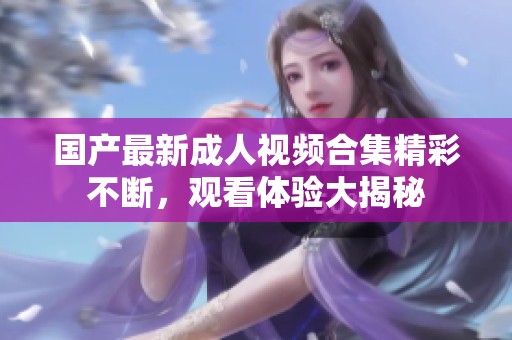 国产最新成人视频合集精彩不断，观看体验大揭秘