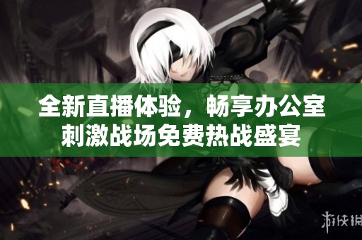全新直播体验，畅享办公室刺激战场免费热战盛宴