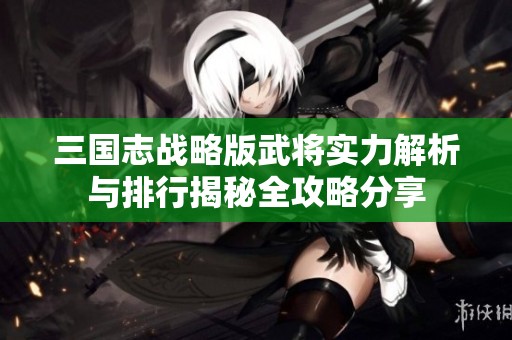 三国志战略版武将实力解析与排行揭秘全攻略分享