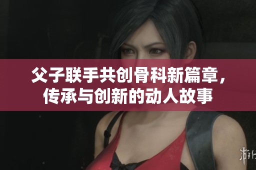 父子联手共创骨科新篇章，传承与创新的动人故事