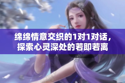 绵绵情意交织的1对1对话，探索心灵深处的若即若离