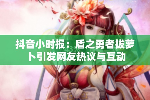 抖音小时报：盾之勇者拔萝卜引发网友热议与互动