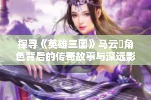 探寻《英雄三国》马云騄角色背后的传奇故事与深远影响