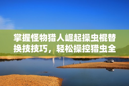 掌握怪物猎人崛起操虫棍替换技技巧，轻松操控猎虫全攻略