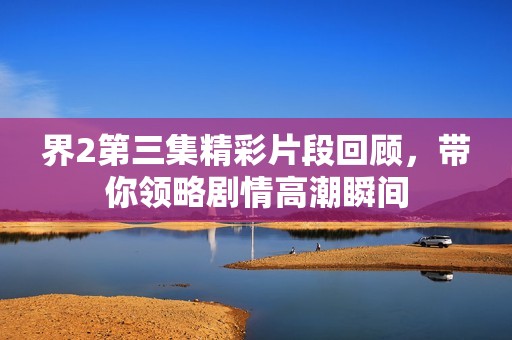 界2第三集精彩片段回顾，带你领略剧情高潮瞬间