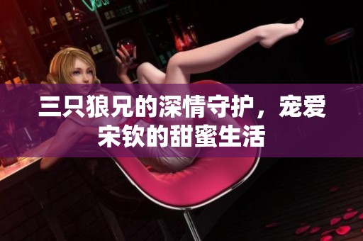 三只狼兄的深情守护，宠爱宋钦的甜蜜生活