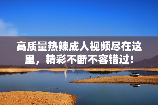 高质量热辣成人视频尽在这里，精彩不断不容错过！