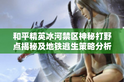 和平精英冰河禁区神秘打野点揭秘及地铁逃生策略分析