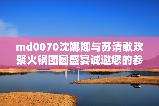 md0070沈娜娜与苏清歌欢聚火锅团圆盛宴诚邀您的参与！