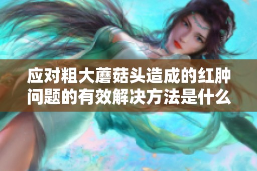 应对粗大蘑菇头造成的红肿问题的有效解决方法是什么