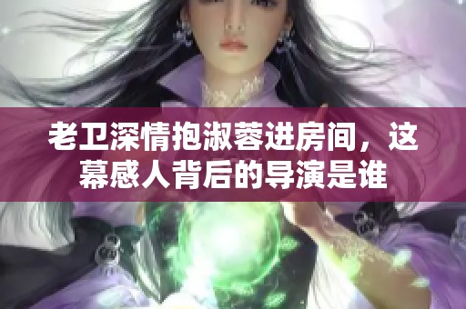 老卫深情抱淑蓉进房间，这幕感人背后的导演是谁