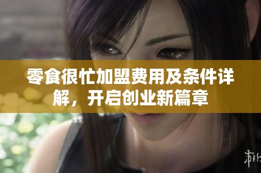 零食很忙加盟费用及条件详解，开启创业新篇章