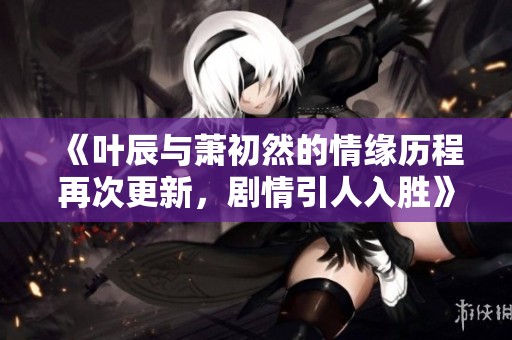 《叶辰与萧初然的情缘历程再次更新，剧情引人入胜》