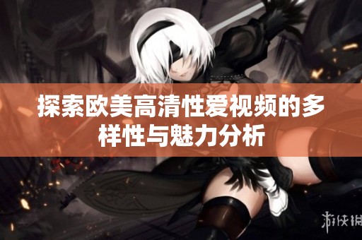 探索欧美高清性爱视频的多样性与魅力分析