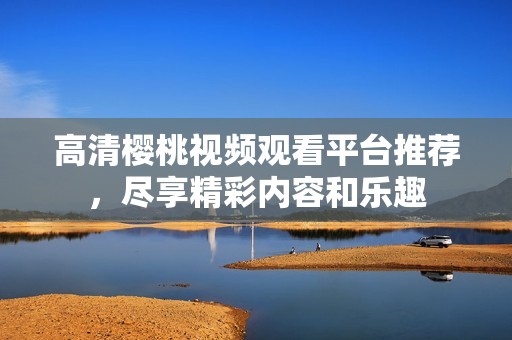 高清樱桃视频观看平台推荐，尽享精彩内容和乐趣