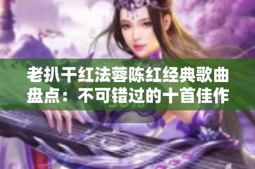 老扒干红法蓉陈红经典歌曲盘点：不可错过的十首佳作