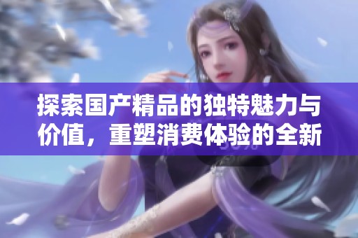 探索国产精品的独特魅力与价值，重塑消费体验的全新视角