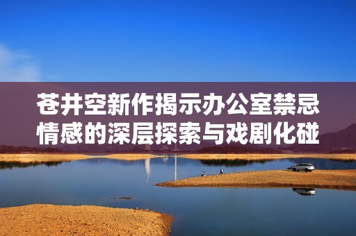 苍井空新作揭示办公室禁忌情感的深层探索与戏剧化碰撞
