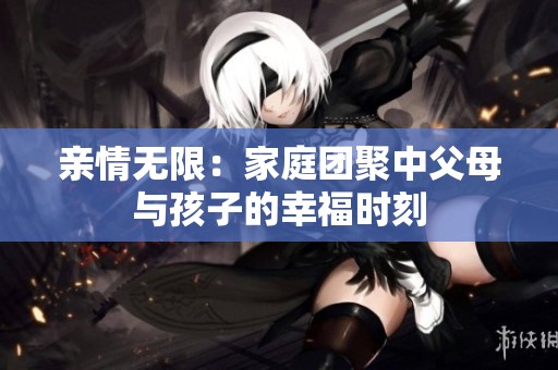 亲情无限：家庭团聚中父母与孩子的幸福时刻