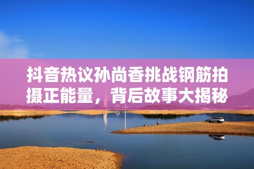抖音热议孙尚香挑战钢筋拍摄正能量，背后故事大揭秘