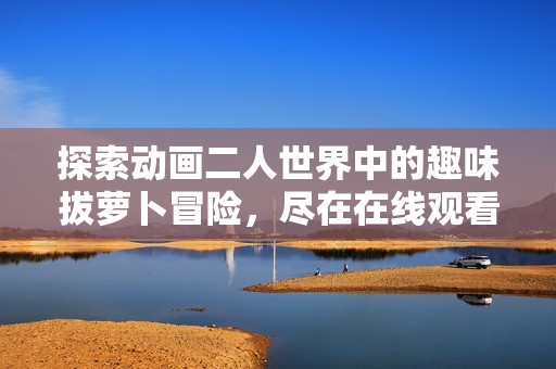 探索动画二人世界中的趣味拔萝卜冒险，尽在在线观看中