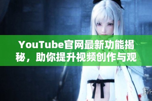 YouTube官网最新功能揭秘，助你提升视频创作与观看体验