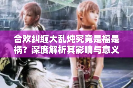 合欢纠缠大乱炖究竟是福是祸？深度解析其影响与意义