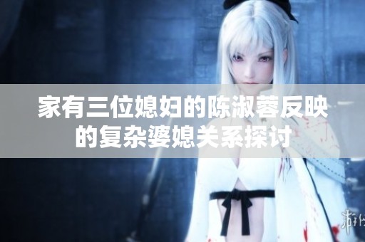 家有三位媳妇的陈淑蓉反映的复杂婆媳关系探讨