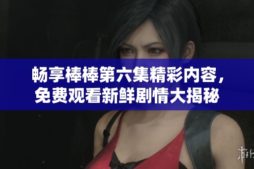 畅享棒棒第六集精彩内容，免费观看新鲜剧情大揭秘