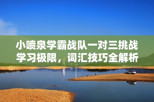 小喷泉学霸战队一对三挑战学习极限，词汇技巧全解析