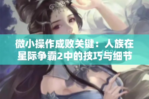 微小操作成败关键：人族在星际争霸2中的技巧与细节解析
