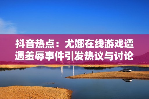 抖音热点：尤娜在线游戏遭遇羞辱事件引发热议与讨论
