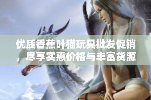 优质香蕉叶猫玩具批发促销，尽享实惠价格与丰富货源选择