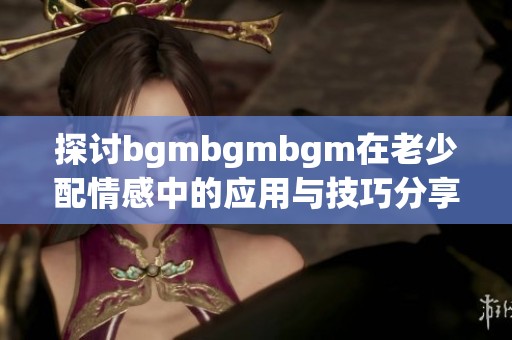 探讨bgmbgmbgm在老少配情感中的应用与技巧分享