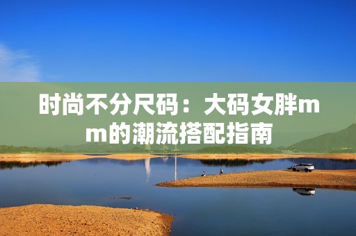 时尚不分尺码：大码女胖mm的潮流搭配指南