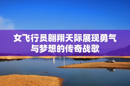 女飞行员翱翔天际展现勇气与梦想的传奇战歌