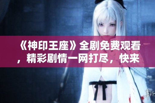 《神印王座》全剧免费观看，精彩剧情一网打尽，快来观看吧！
