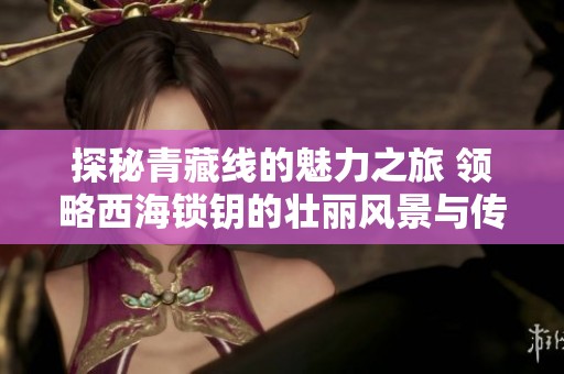 探秘青藏线的魅力之旅 领略西海锁钥的壮丽风景与传奇故事