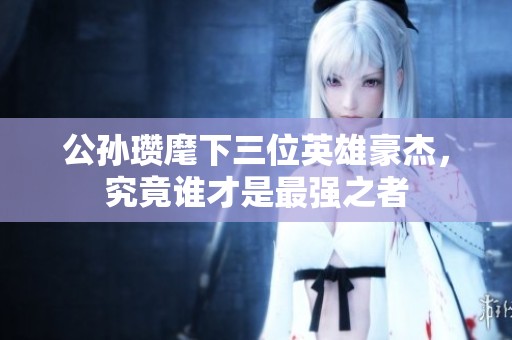 公孙瓒麾下三位英雄豪杰，究竟谁才是最强之者